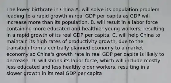 The lower birthrate in China A. will solve its population problem leading to a rapid growth in real GDP per capita as GDP will increase more than its population. B. will result in a labor force containing more educated and healthier young​ workers, resulting in a rapid growth of its real GDP per capita. C. will help China to maintain its high rates of productivity​ growth, due to the transition from a centrally planned economy to a market economy so​ China's growth rate in real GDP per capita is likely to decrease. D. will shrink its labor​ force, which will include mostly less educated and less healthy older​ workers, resulting in a slower growth in its real GDP per capita