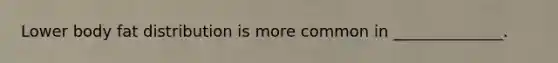 Lower body fat distribution is more common in ______________.
