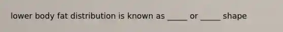 lower body fat distribution is known as _____ or _____ shape