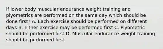 If lower body muscular endurance weight training and plyometrics are performed on the same day which should be done first? A. Each exercise should be performed on different days B. Either exercise may be performed first C. Plyometric should be performed first D. Muscular endurance weight training should be performed first