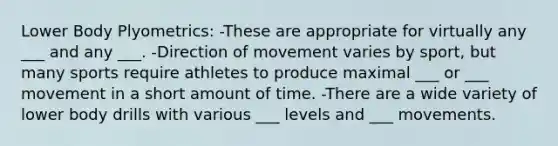 Lower Body Plyometrics: -These are appropriate for virtually any ___ and any ___. -Direction of movement varies by sport, but many sports require athletes to produce maximal ___ or ___ movement in a short amount of time. -There are a wide variety of lower body drills with various ___ levels and ___ movements.