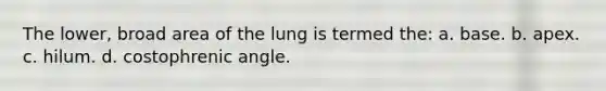 The lower, broad area of the lung is termed the: a. base. b. apex. c. hilum. d. costophrenic angle.