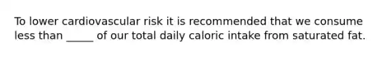 To lower cardiovascular risk it is recommended that we consume less than _____ of our total daily caloric intake from saturated fat.