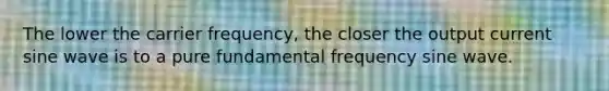 The lower the carrier frequency, the closer the output current sine wave is to a pure fundamental frequency sine wave.