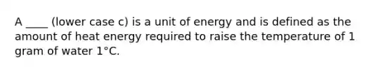 A ____ (lower case c) is a unit of energy and is defined as the amount of heat energy required to raise the temperature of 1 gram of water 1°C.