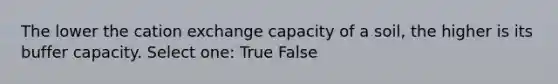 The lower the cation exchange capacity of a soil, the higher is its buffer capacity. Select one: True False