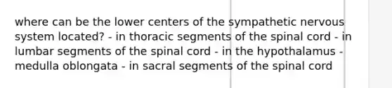 where can be the lower centers of the sympathetic nervous system located? - in thoracic segments of the spinal cord - in lumbar segments of the spinal cord - in the hypothalamus - medulla oblongata - in sacral segments of the spinal cord