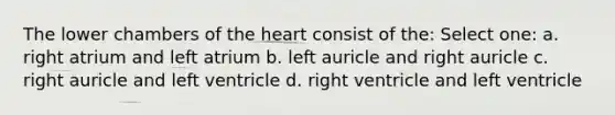 The lower chambers of the heart consist of the: Select one: a. right atrium and left atrium b. left auricle and right auricle c. right auricle and left ventricle d. right ventricle and left ventricle