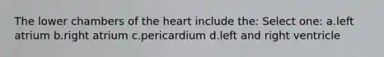 The lower chambers of the heart include the: Select one: a.left atrium b.right atrium c.pericardium d.left and right ventricle