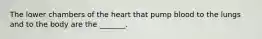 The lower chambers of the heart that pump blood to the lungs and to the body are the _______.