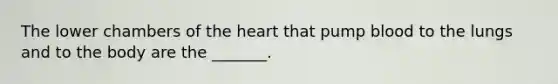 The lower chambers of the heart that pump blood to the lungs and to the body are the _______.