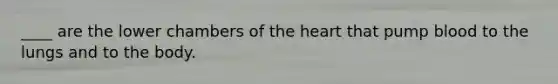 ____ are the lower chambers of the heart that pump blood to the lungs and to the body.