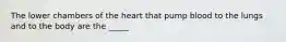 The lower chambers of the heart that pump blood to the lungs and to the body are the _____