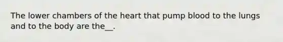 The lower chambers of the heart that pump blood to the lungs and to the body are the__.