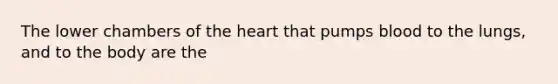 The lower chambers of the heart that pumps blood to the lungs, and to the body are the