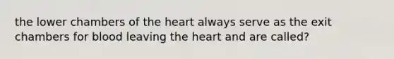 the lower chambers of the heart always serve as the exit chambers for blood leaving the heart and are called?