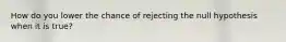 How do you lower the chance of rejecting the null hypothesis when it is true?