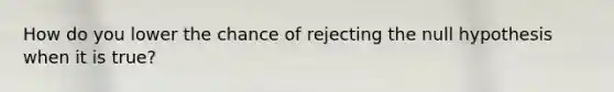 How do you lower the chance of rejecting the null hypothesis when it is true?