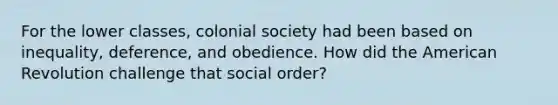 For the lower classes, colonial society had been based on inequality, deference, and obedience. How did the American Revolution challenge that social order?