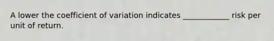 A lower the coefficient of variation indicates ____________ risk per unit of return.