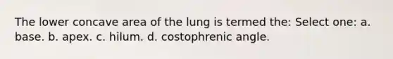 The lower concave area of the lung is termed the: Select one: a. base. b. apex. c. hilum. d. costophrenic angle.