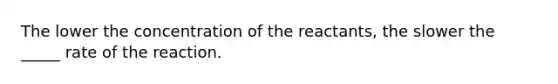 The lower the concentration of the reactants, the slower the _____ rate of the reaction.