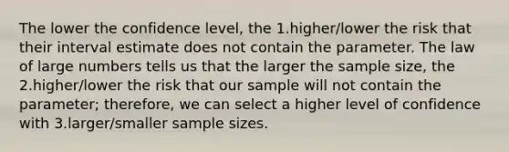 The lower the confidence level, the 1.higher/lower the risk that their interval estimate does not contain the parameter. The law of large numbers tells us that the larger the sample size, the 2.higher/lower the risk that our sample will not contain the parameter; therefore, we can select a higher level of confidence with 3.larger/smaller sample sizes.