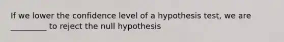 If we lower the confidence level of a hypothesis test, we are _________ to reject the null hypothesis