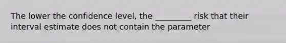 The lower the confidence level, the _________ risk that their interval estimate does not contain the parameter