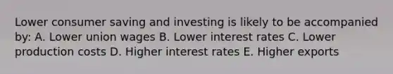 Lower consumer saving and investing is likely to be accompanied by: A. Lower union wages B. Lower interest rates C. Lower production costs D. Higher interest rates E. Higher exports