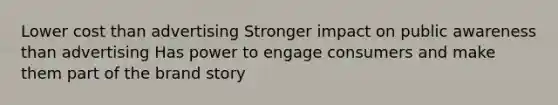 Lower cost than advertising Stronger impact on public awareness than advertising Has power to engage consumers and make them part of the brand story