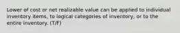 Lower of cost or net realizable value can be applied to individual inventory items, to logical categories of inventory, or to the entire inventory. (T/F)