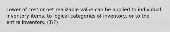 Lower of cost or net realizable value can be applied to individual inventory items, to logical categories of inventory, or to the entire inventory. (T/F)