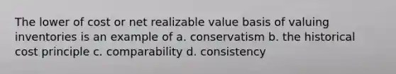 The lower of cost or net realizable value basis of valuing inventories is an example of a. conservatism b. the historical cost principle c. comparability d. consistency