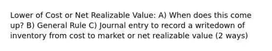 Lower of Cost or Net Realizable Value: A) When does this come up? B) General Rule C) Journal entry to record a writedown of inventory from cost to market or net realizable value (2 ways)