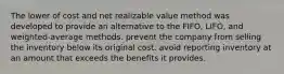 The lower of cost and net realizable value method was developed to provide an alternative to the FIFO, LIFO, and weighted-average methods. prevent the company from selling the inventory below its original cost. avoid reporting inventory at an amount that exceeds the benefits it provides.