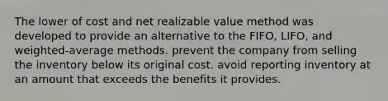 The lower of cost and net realizable value method was developed to provide an alternative to the FIFO, LIFO, and weighted-average methods. prevent the company from selling the inventory below its original cost. avoid reporting inventory at an amount that exceeds the benefits it provides.