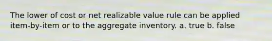 The lower of cost or net realizable value rule can be applied item-by-item or to the aggregate inventory. a. true b. false