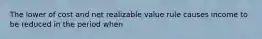 The lower of cost and net realizable value rule causes income to be reduced in the period when