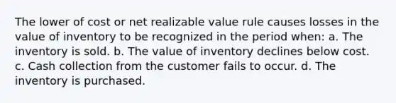 The lower of cost or net realizable value rule causes losses in the value of inventory to be recognized in the period when: a. The inventory is sold. b. The value of inventory declines below cost. c. Cash collection from the customer fails to occur. d. The inventory is purchased.