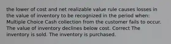 the lower of cost and net realizable value rule causes losses in the value of inventory to be recognized in the period when: Multiple Choice Cash collection from the customer fails to occur. The value of inventory declines below cost. Correct The inventory is sold. The inventory is purchased.