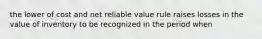 the lower of cost and net reliable value rule raises losses in the value of inventory to be recognized in the period when