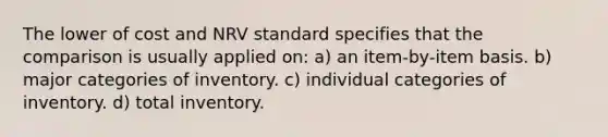 The lower of cost and NRV standard specifies that the comparison is usually applied on: a) an item-by-item basis. b) major categories of inventory. c) individual categories of inventory. d) total inventory.