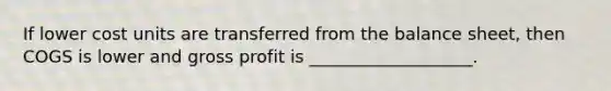 If lower cost units are transferred from the balance sheet, then COGS is lower and gross profit is ___________________.