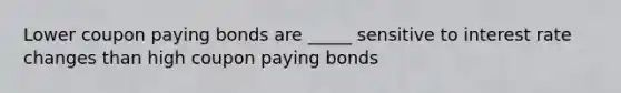 Lower coupon paying bonds are _____ sensitive to interest rate changes than high coupon paying bonds