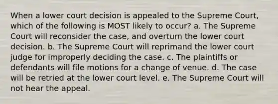 When a lower court decision is appealed to the Supreme Court, which of the following is MOST likely to occur? a. The Supreme Court will reconsider the case, and overturn the lower court decision. b. The Supreme Court will reprimand the lower court judge for improperly deciding the case. c. The plaintiffs or defendants will file motions for a change of venue. d. The case will be retried at the lower court level. e. The Supreme Court will not hear the appeal.