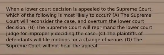 When a lower court decision is appealed to the Supreme Court, which of the following is most likely to occur? (A) The Supreme Court will reconsider the case, and overturn the lower court decision. (B) The Supreme Court will reprimand the lower court judge for improperly deciding the case. (C) The plaintiffs of defendants will file motions for a change of venue. (D) The Supreme Court will not hear the appeal.