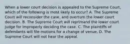 When a lower court decision is appealed to the Supreme Court, which of the following is most likely to occur? A. The Supreme Court will reconsider the case, and overturn the lower court decision. B. The Supreme Court will reprimand the lower court judge for improperly deciding the case. C. The plaintiffs of defendants will file motions for a change of venue, D. The Supreme Court will not hear the appeal.