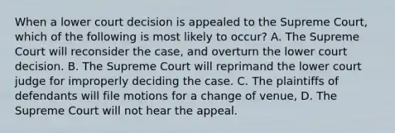 When a lower court decision is appealed to the Supreme Court, which of the following is most likely to occur? A. The Supreme Court will reconsider the case, and overturn the lower court decision. B. The Supreme Court will reprimand the lower court judge for improperly deciding the case. C. The plaintiffs of defendants will file motions for a change of venue, D. The Supreme Court will not hear the appeal.