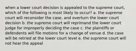 when a lower court decision is appealed to the supreme court, which of the following is most likely to occur? a. the supreme court will reconsider the case, and overturn the lower court decision b. the supreme court will reprimand the lower court judge for improperly deciding the case c. the plaintiffs or defendents will file motions for a change of venue d. the case will be retried at the lower court level e. the supreme court will not hear the appeal